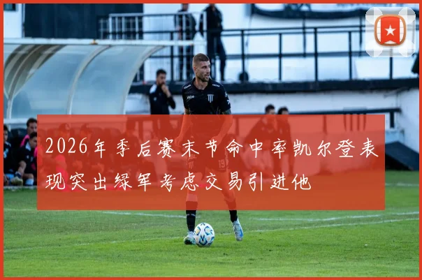 2026年季后赛末节命中率凯尔登表现突出绿军考虑交易引进他