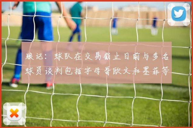 狼记：球队在交易截止日前与多名球员谈判包括字母哥欧文和墨菲等人