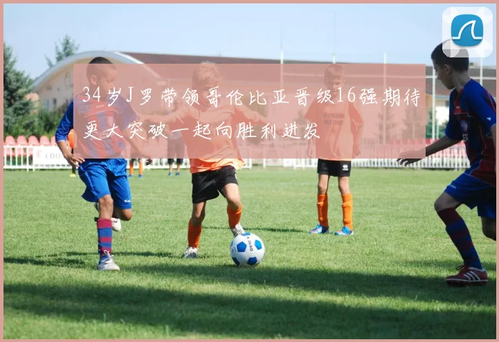 34岁J罗带领哥伦比亚晋级16强期待更大突破一起向胜利进发