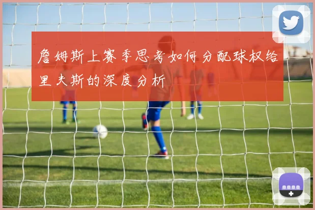 詹姆斯上赛季思考如何分配球权给里夫斯的深度分析