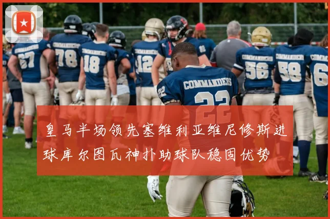 皇马半场领先塞维利亚维尼修斯进球库尔图瓦神扑助球队稳固优势