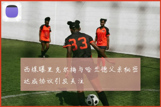 西媒曝里克尔梅与哈兰德父亲秘密达成协议引发关注