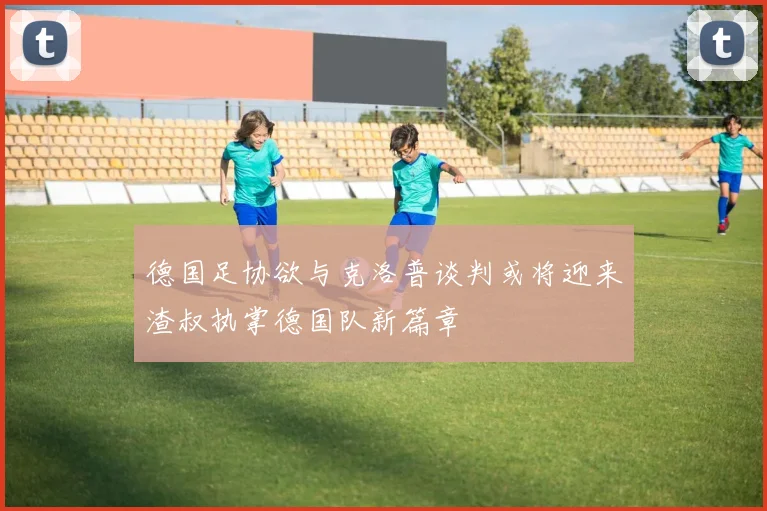 德国足协欲与克洛普谈判或将迎来渣叔执掌德国队新篇章