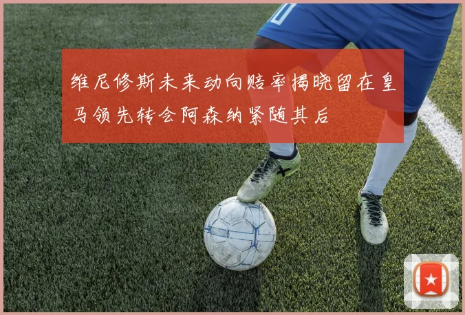 维尼修斯未来动向赔率揭晓留在皇马领先转会阿森纳紧随其后
