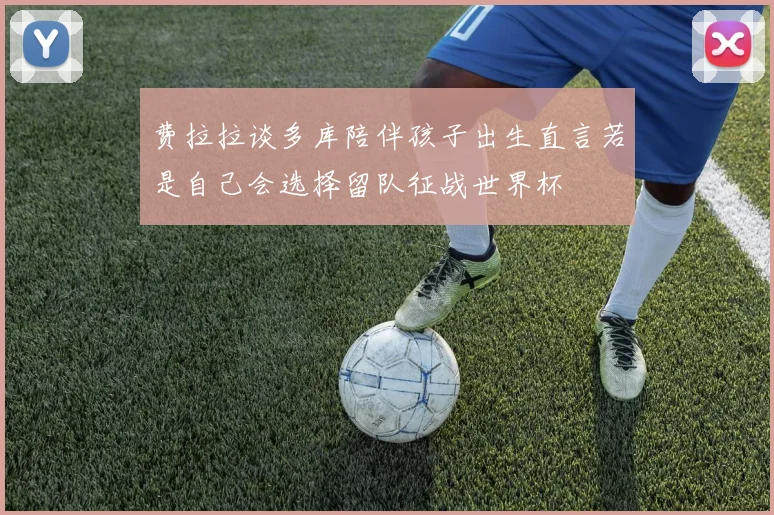 费拉拉谈多库陪伴孩子出生直言若是自己会选择留队征战世界杯