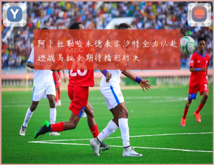 阿卜杜勒哈米德表示沙特全力以赴迎战乌拉圭期待精彩对决
