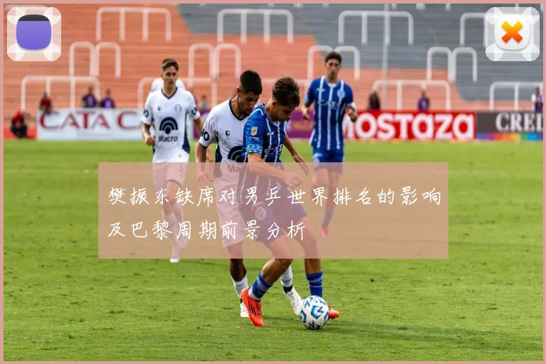 樊振东缺席对男乒世界排名的影响及巴黎周期前景分析