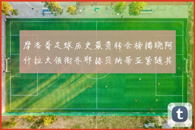 摩洛哥足球历史最贵转会榜揭晓阿什拉夫领衔齐耶赫贝纳蒂亚紧随其后