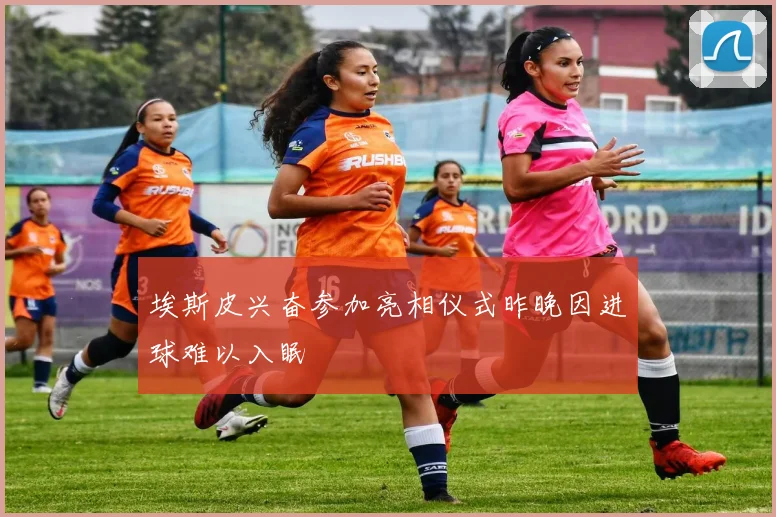 埃斯皮兴奋参加亮相仪式昨晚因进球难以入眠