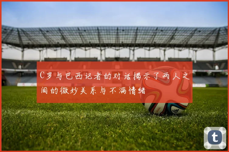 C罗与巴西记者的对话揭示了两人之间的微妙关系与不满情绪