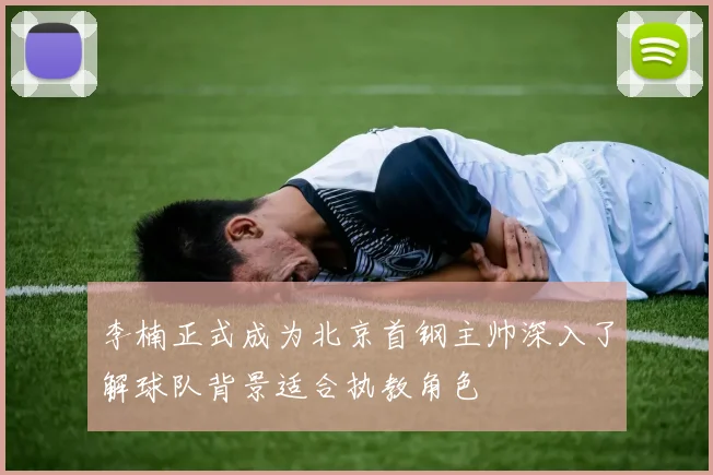 李楠正式成为北京首钢主帅深入了解球队背景适合执教角色