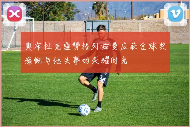 奥布拉克盛赞格列兹曼应获金球奖感慨与他共事的荣耀时光