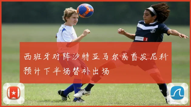 西班牙对阵沙特亚马尔或首发尼科预计下半场替补出场