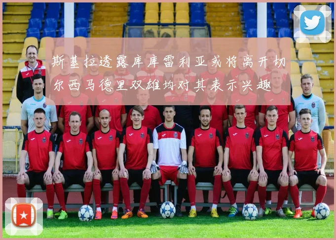 斯基拉透露库库雷利亚或将离开切尔西马德里双雄均对其表示兴趣