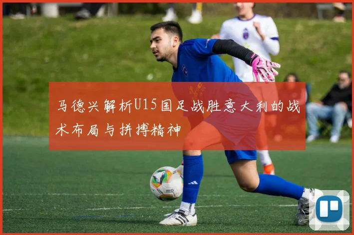 马德兴解析U15国足战胜意大利的战术布局与拼搏精神