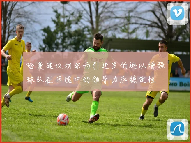 哈曼建议切尔西引进罗伯逊以增强球队在困境中的领导力和稳定性
