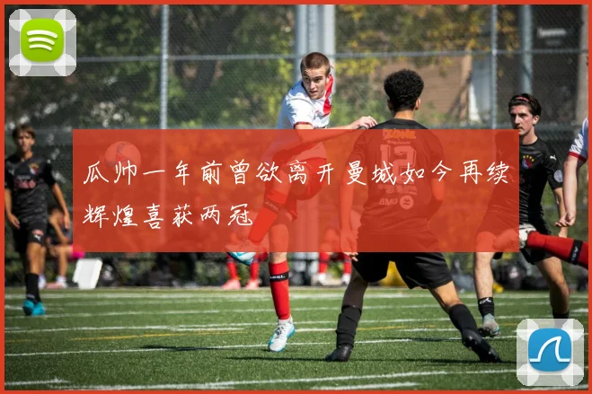 瓜帅一年前曾欲离开曼城如今再续辉煌喜获两冠
