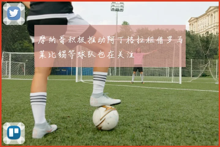 摩纳哥积极推动阿丁格拉租借罗马莱比锡等球队也在关注