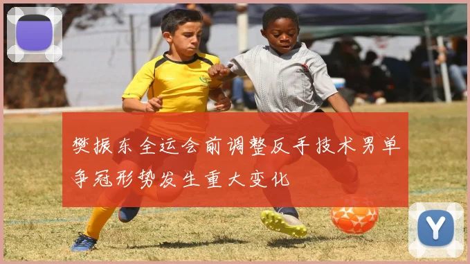 樊振东全运会前调整反手技术男单争冠形势发生重大变化
