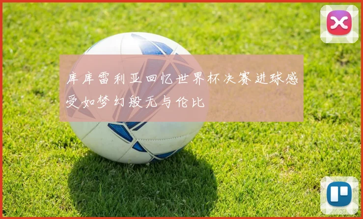库库雷利亚回忆世界杯决赛进球感受如梦幻般无与伦比