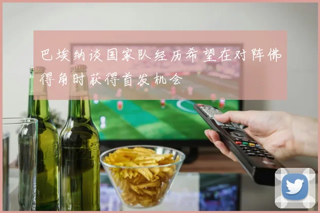 巴埃纳谈国家队经历希望在对阵佛得角时获得首发机会