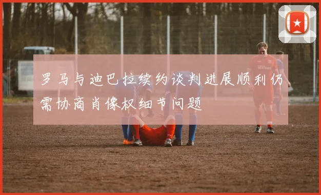 罗马与迪巴拉续约谈判进展顺利仍需协商肖像权细节问题