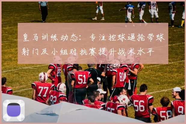 皇马训练动态:专注控球逼抢带球射门及小组对抗赛提升战术水平
