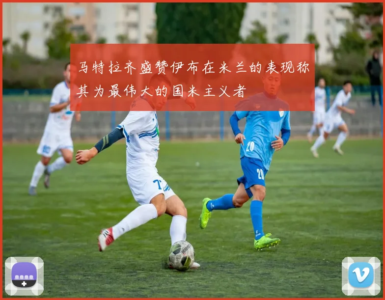 马特拉齐盛赞伊布在米兰的表现称其为最伟大的国米主义者