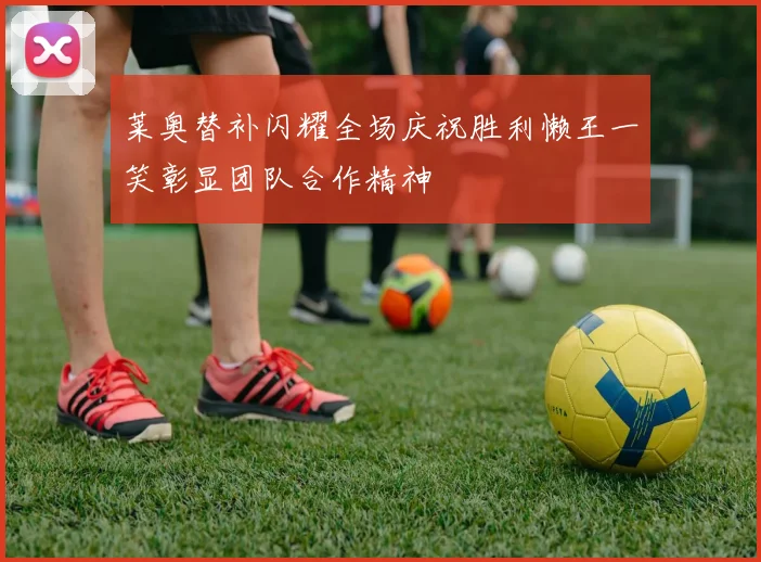 莱奥替补闪耀全场庆祝胜利懒王一笑彰显团队合作精神