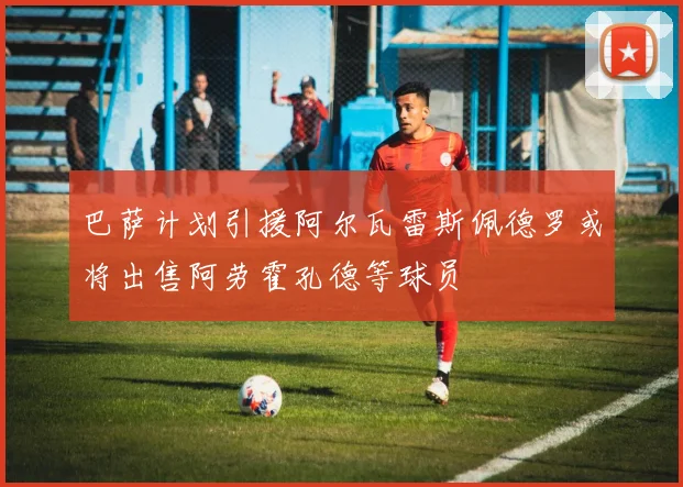 巴萨计划引援阿尔瓦雷斯佩德罗或将出售阿劳霍孔德等球员