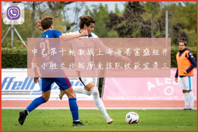 中乙第十轮激战上海海港富盛经开队小胜兰州陇原竞技队收获宝贵三分