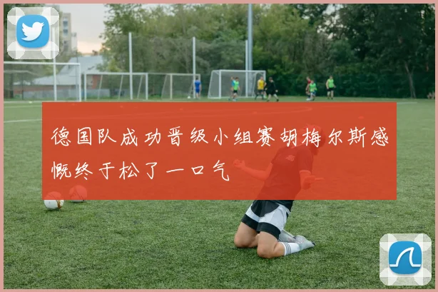德国队成功晋级小组赛胡梅尔斯感慨终于松了一口气