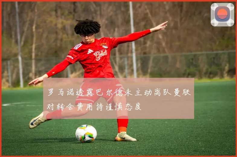 罗马诺透露巴尔德未主动离队曼联对转会费用持谨慎态度